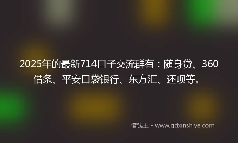 2025年的最新714口子交流群有：随身贷、360借条、平安口袋银行、东方汇、还呗等。