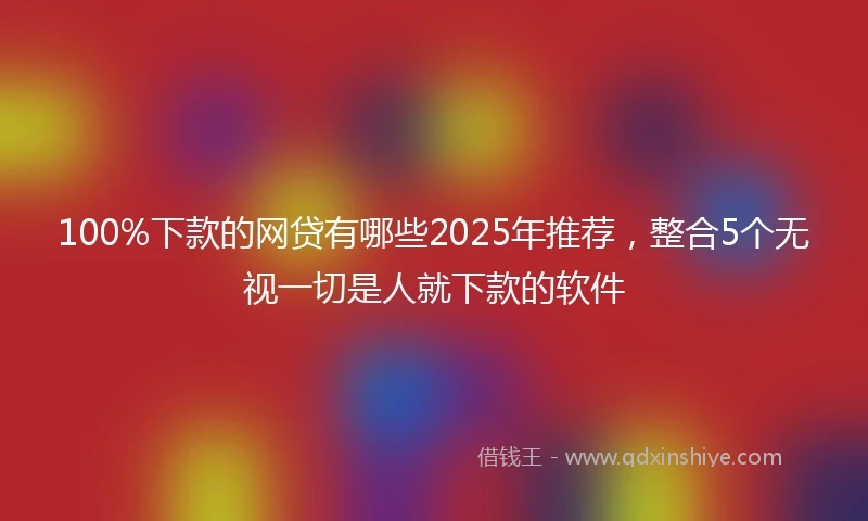 100%下款的网贷有哪些2025年推荐，整合5个无视一切是人就下款的软件