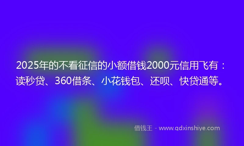 2025年的不看征信的小额借钱2000元信用飞有：读秒贷、360借条、小花钱包、还呗、快贷通等。