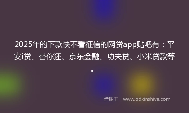 2025年的下款快不看征信的网贷app贴吧有：平安i贷、替你还、京东金融、功夫贷、小米贷款等。