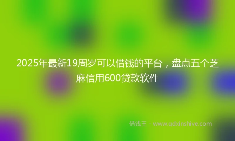 2025年最新19周岁可以借钱的平台，盘点五个芝麻信用600贷款软件