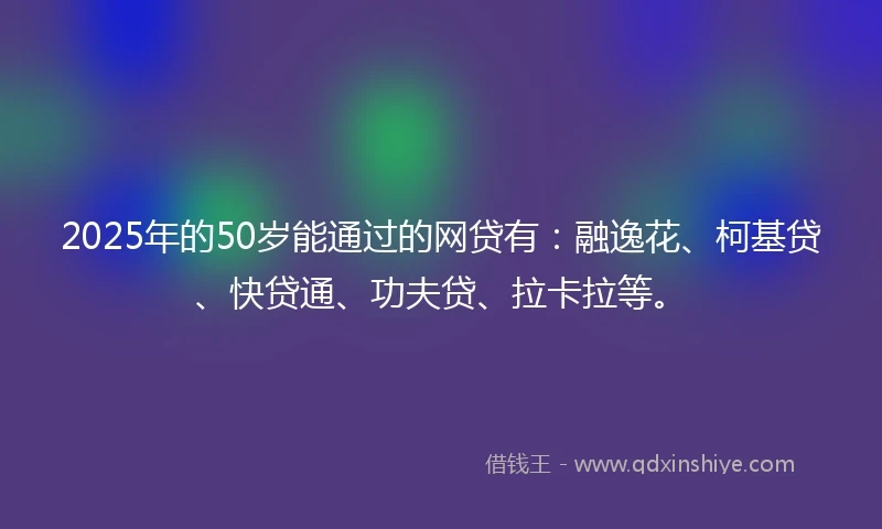 2025年的50岁能通过的网贷有：融逸花、柯基贷、快贷通、功夫贷、拉卡拉等。