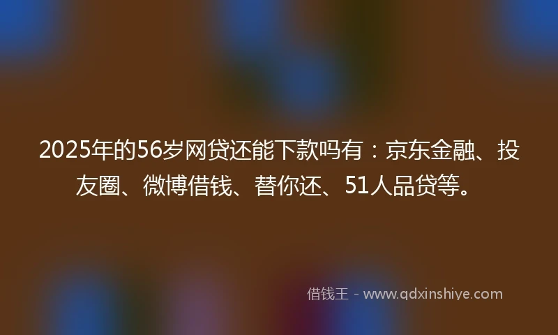 2025年的56岁网贷还能下款吗有：京东金融、投友圈、微博借钱、替你还、51人品贷等。
