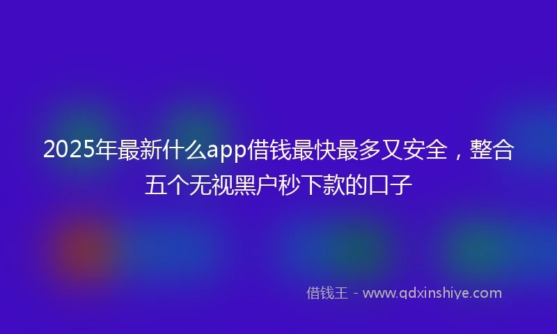 2025年最新什么app借钱最快最多又安全，整合五个无视黑户秒下款的口子