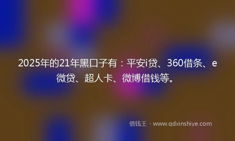 2025年的21年黑口子有：平安i贷、360借条、e微贷、超人卡、微博借钱等。