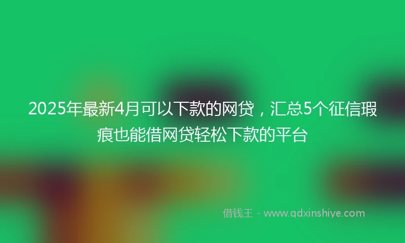 2025年最新4月可以下款的网贷，汇总5个征信瑕疵也能借网贷轻松下款的平台