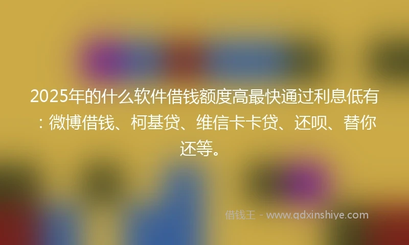 2025年的什么软件借钱额度高最快通过利息低有：微博借钱、柯基贷、维信卡卡贷、还呗、替你还等。