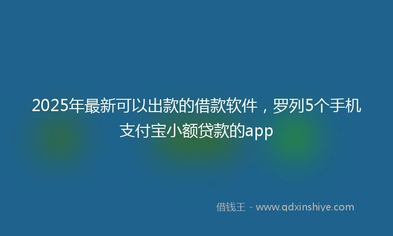 2025年最新可以出款的借款软件，罗列5个手机支付宝小额贷款的app