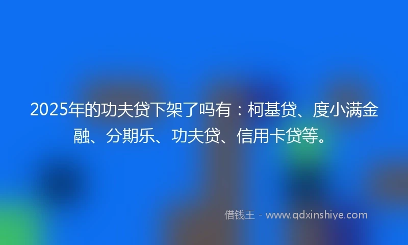 2025年的功夫贷下架了吗有：柯基贷、度小满金融、分期乐、功夫贷、信用卡贷等。