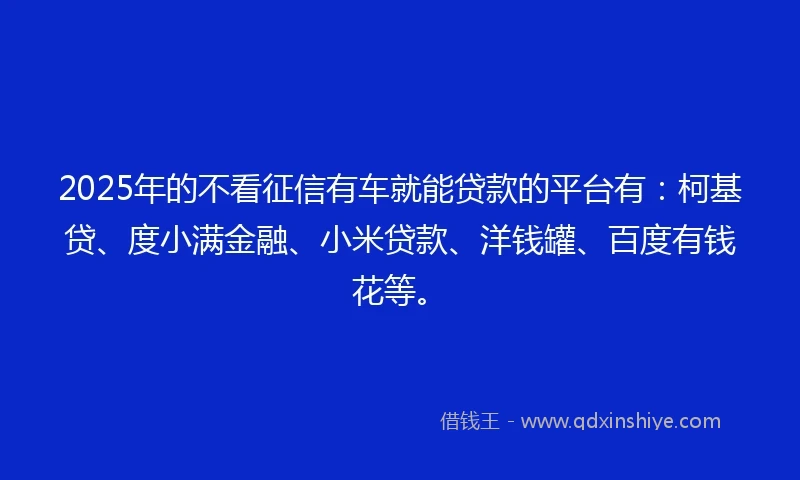 2025年的不看征信有车就能贷款的平台有：柯基贷、度小满金融、小米贷款、洋钱罐、百度有钱花等。