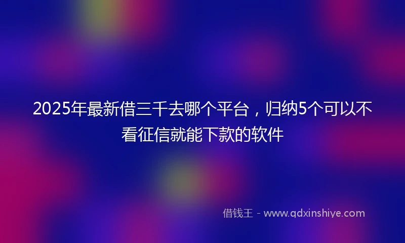 2025年最新借三千去哪个平台，归纳5个可以不看征信就能下款的软件