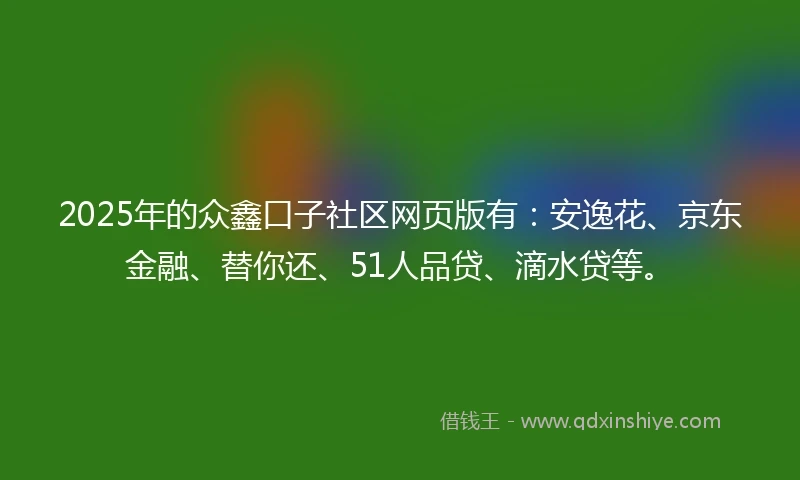 2025年的众鑫口子社区网页版有：安逸花、京东金融、替你还、51人品贷、滴水贷等。