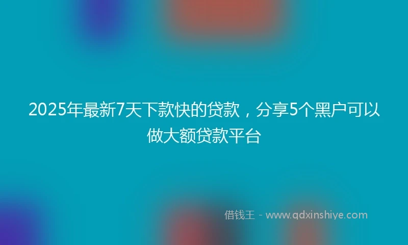 2025年最新7天下款快的贷款，分享5个黑户可以做大额贷款平台