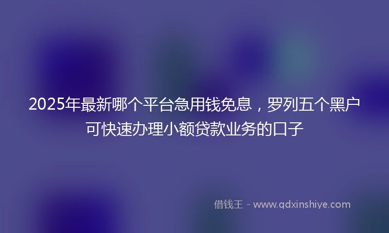 2025年最新哪个平台急用钱免息，罗列五个黑户可快速办理小额贷款业务的口子