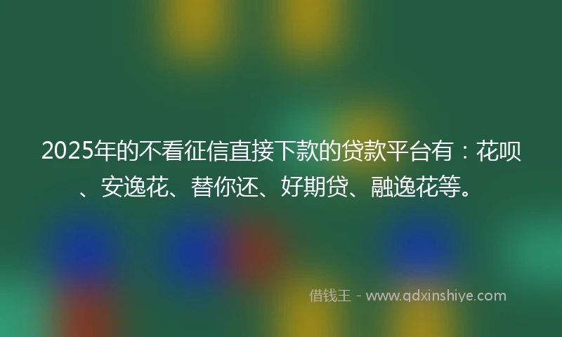 2025年的不看征信直接下款的贷款平台有：花呗、安逸花、替你还、好期贷、融逸花等。