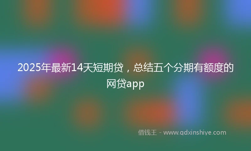 2025年最新14天短期贷，总结五个分期有额度的网贷app