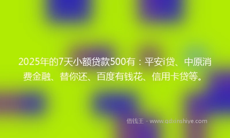 2025年的7天小额贷款500有：平安i贷、中原消费金融、替你还、百度有钱花、信用卡贷等。