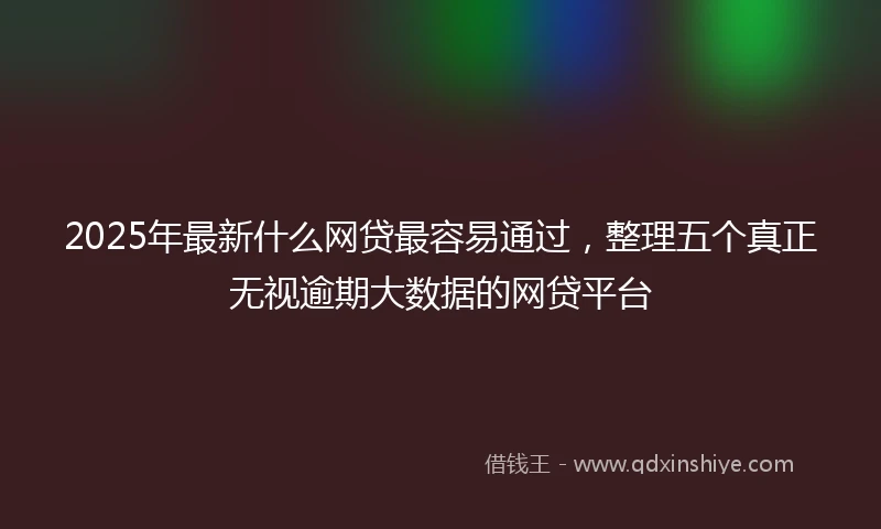 2025年最新什么网贷最容易通过，整理五个真正无视逾期大数据的网贷平台