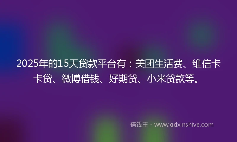 2025年的15天贷款平台有：美团生活费、维信卡卡贷、微博借钱、好期贷、小米贷款等。