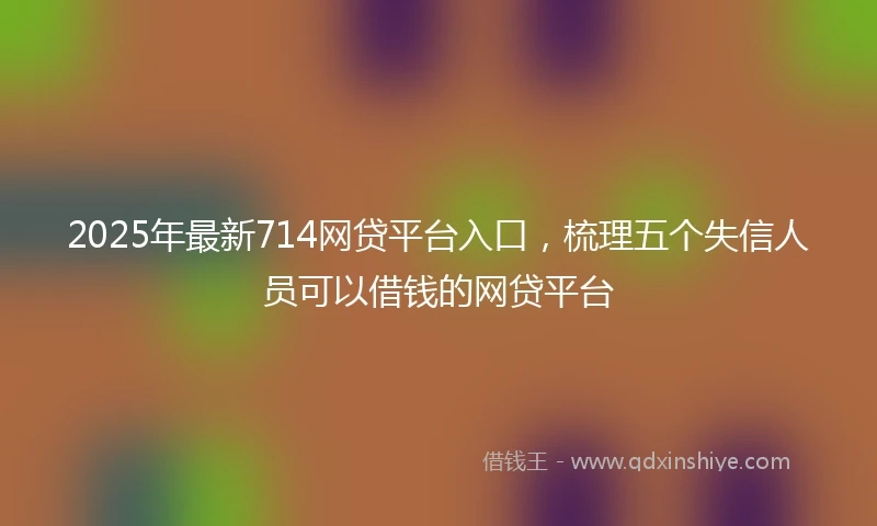 2025年最新714网贷平台入口，梳理五个失信人员可以借钱的网贷平台