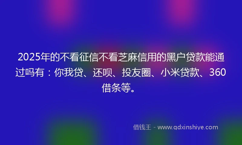 2025年的不看征信不看芝麻信用的黑户贷款能通过吗有：你我贷、还呗、投友圈、小米贷款、360借条等。