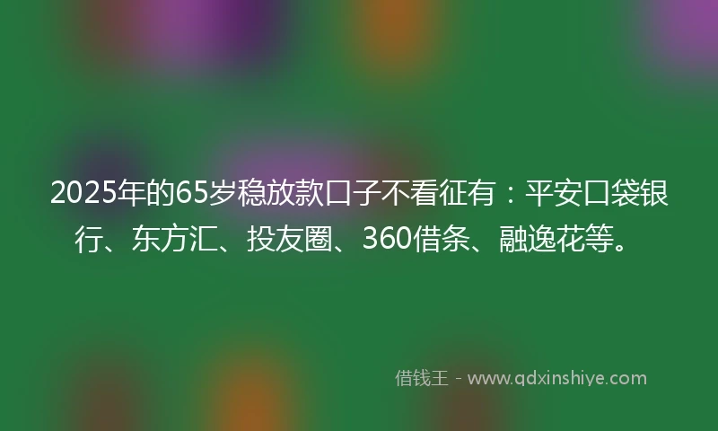 2025年的65岁稳放款口子不看征有：平安口袋银行、东方汇、投友圈、360借条、融逸花等。