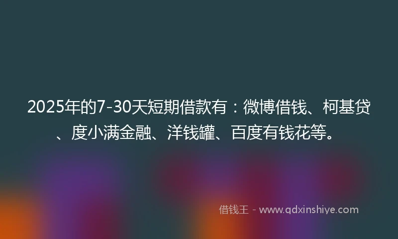 2025年的7-30天短期借款有：微博借钱、柯基贷、度小满金融、洋钱罐、百度有钱花等。