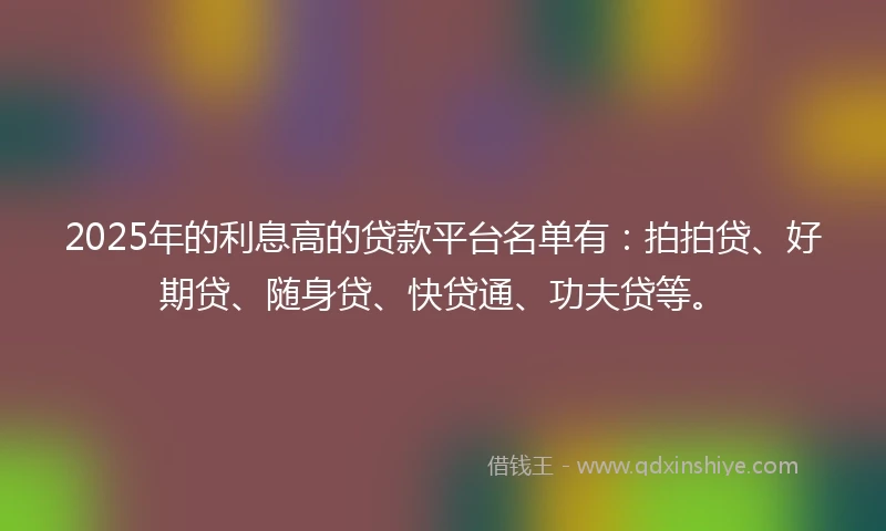 2025年的利息高的贷款平台名单有：拍拍贷、好期贷、随身贷、快贷通、功夫贷等。