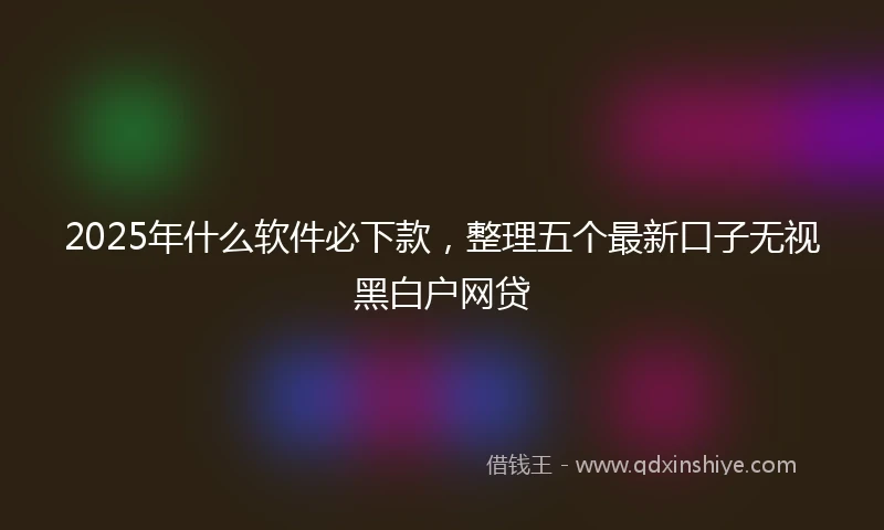 2025年什么软件必下款，整理五个最新口子无视黑白户网贷