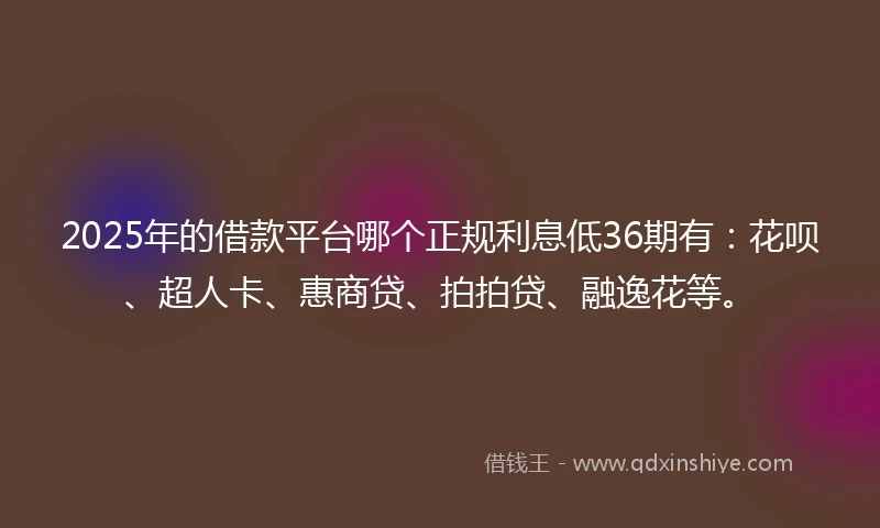 2025年的借款平台哪个正规利息低36期有：花呗、超人卡、惠商贷、拍拍贷、融逸花等。