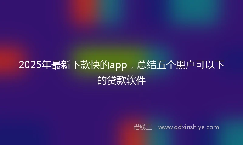 2025年最新下款快的app，总结五个黑户可以下的贷款软件