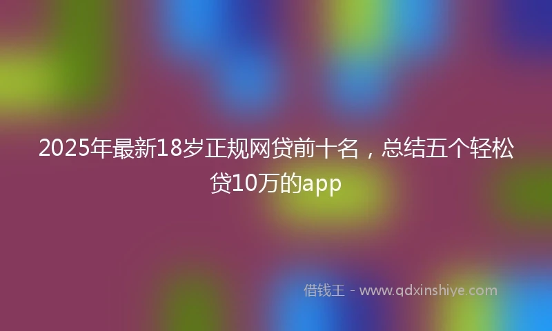 2025年最新18岁正规网贷前十名，总结五个轻松贷10万的app