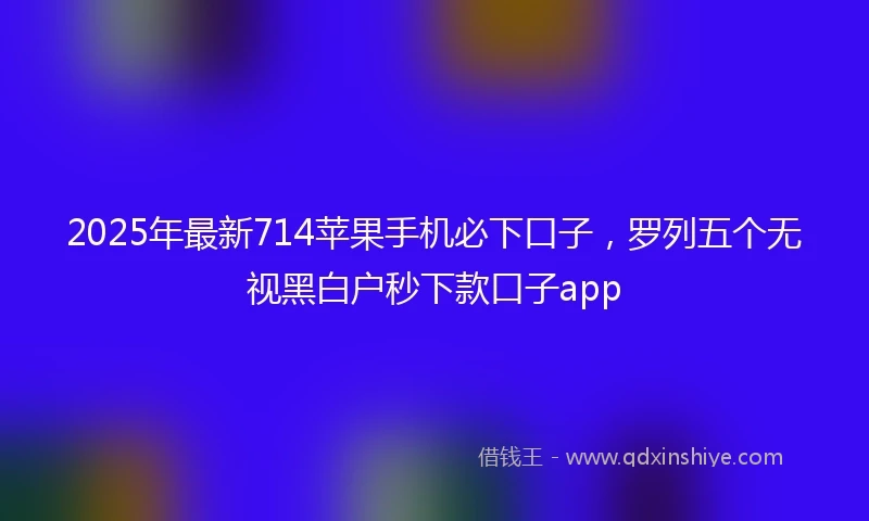2025年最新714苹果手机必下口子，罗列五个无视黑白户秒下款口子app