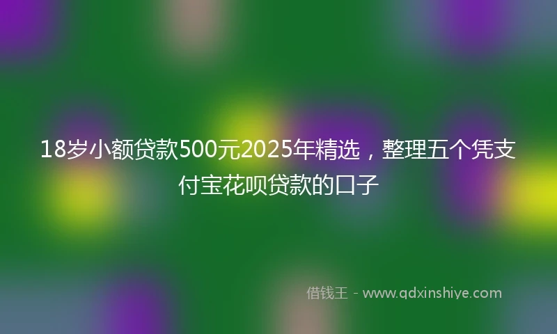 18岁小额贷款500元2025年精选，整理五个凭支付宝花呗贷款的口子