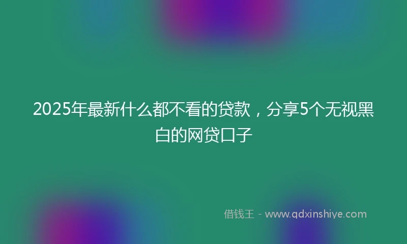 2025年最新什么都不看的贷款，分享5个无视黑白的网贷口子