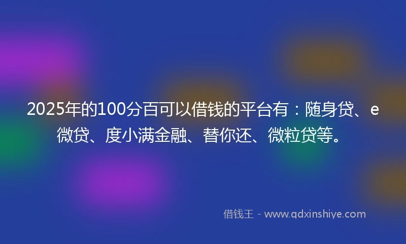 2025年的100分百可以借钱的平台有：随身贷、e微贷、度小满金融、替你还、微粒贷等。