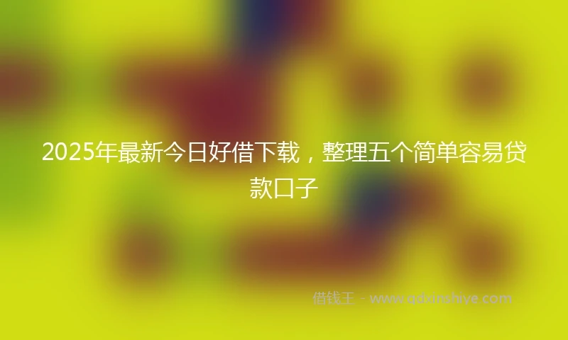 2025年最新今日好借下载，整理五个简单容易贷款口子