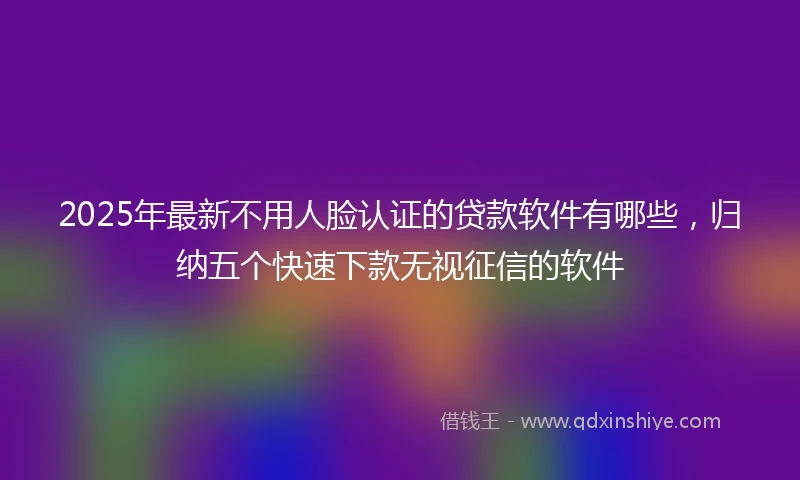 2025年最新不用人脸认证的贷款软件有哪些，归纳五个快速下款无视征信的软件