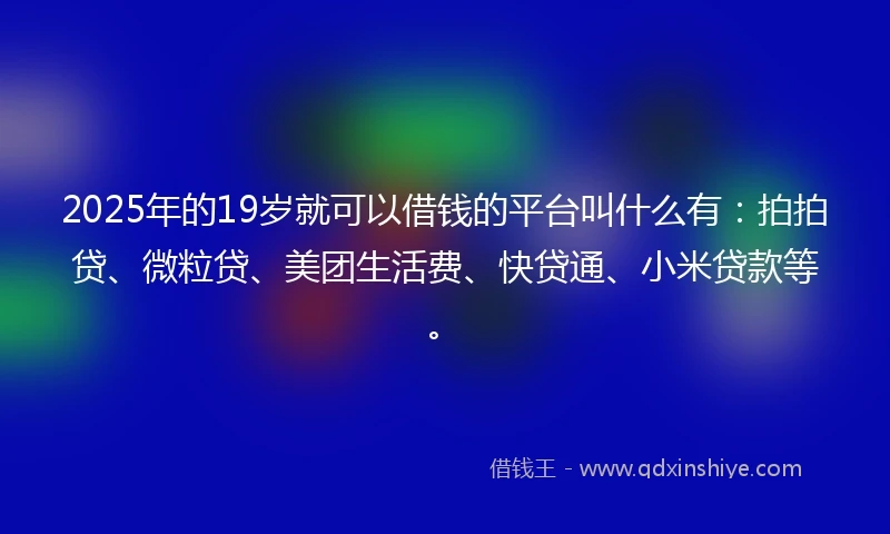 2025年的19岁就可以借钱的平台叫什么有：拍拍贷、微粒贷、美团生活费、快贷通、小米贷款等。
