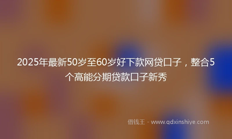2025年最新50岁至60岁好下款网贷口子，整合5个高能分期贷款口子新秀
