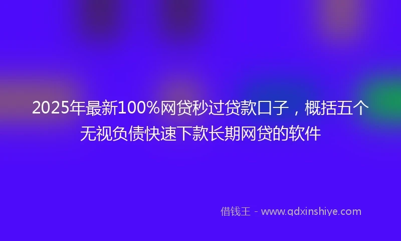 2025年最新100%网贷秒过贷款口子，概括五个无视负债快速下款长期网贷的软件