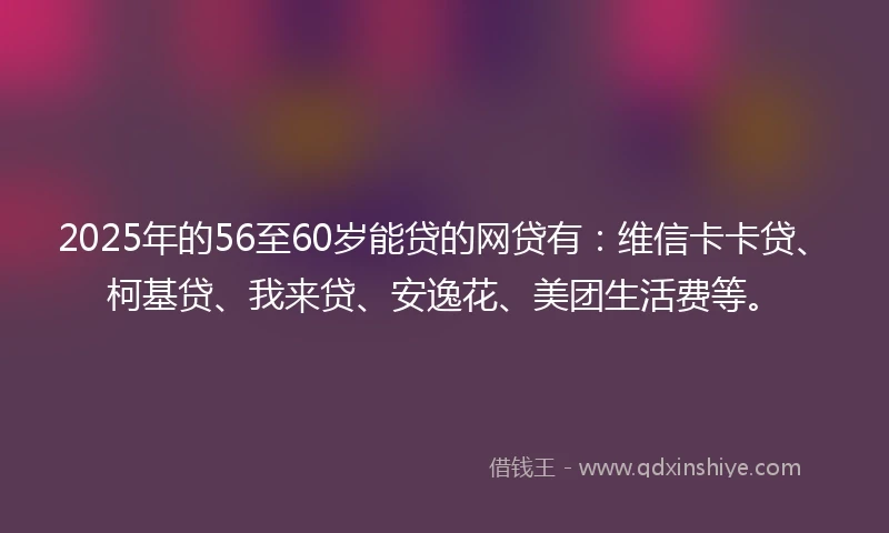 2025年的56至60岁能贷的网贷有：维信卡卡贷、柯基贷、我来贷、安逸花、美团生活费等。