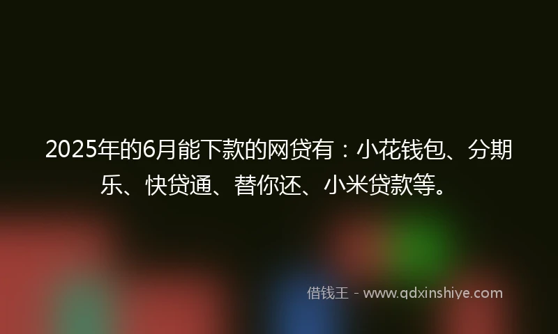 2025年的6月能下款的网贷有：小花钱包、分期乐、快贷通、替你还、小米贷款等。