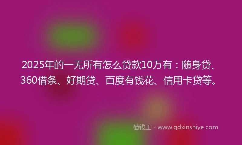 2025年的一无所有怎么贷款10万有：随身贷、360借条、好期贷、百度有钱花、信用卡贷等。