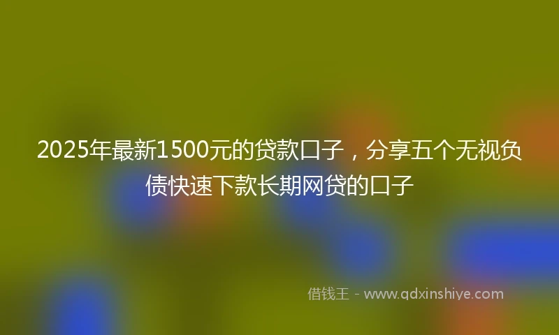 2025年最新1500元的贷款口子，分享五个无视负债快速下款长期网贷的口子