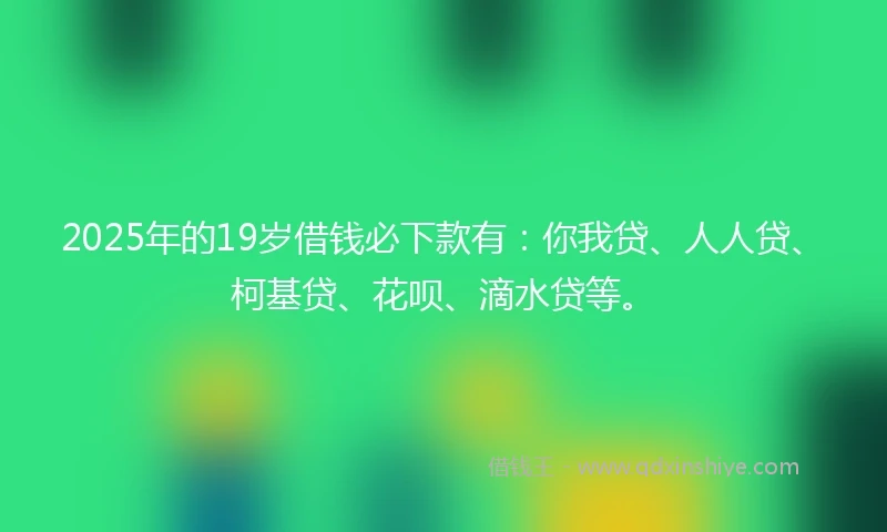 2025年的19岁借钱必下款有：你我贷、人人贷、柯基贷、花呗、滴水贷等。