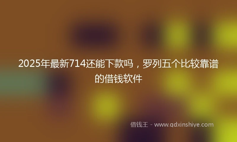 2025年最新714还能下款吗，罗列五个比较靠谱的借钱软件
