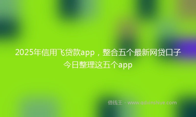 2025年信用飞贷款app，整合五个最新网贷口子今日整理这五个app