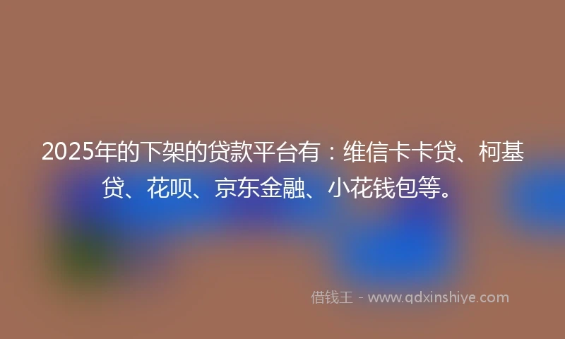 2025年的下架的贷款平台有：维信卡卡贷、柯基贷、花呗、京东金融、小花钱包等。