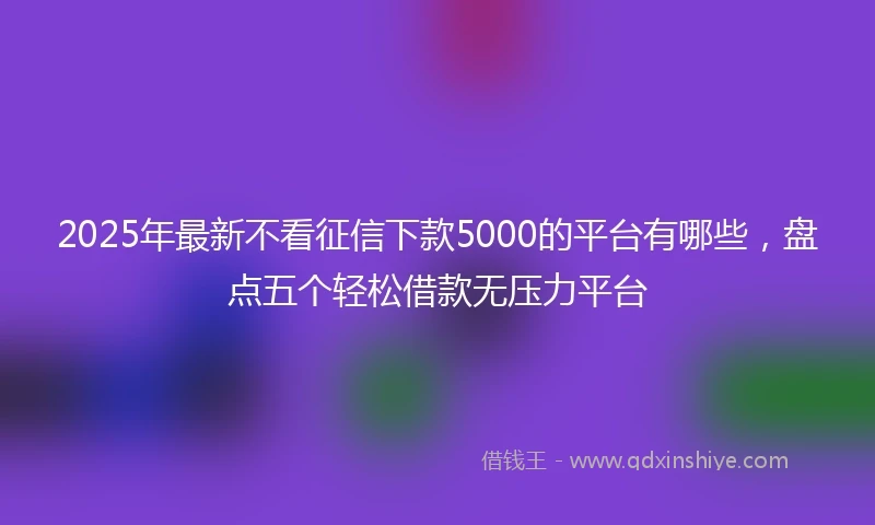 2025年最新不看征信下款5000的平台有哪些，盘点五个轻松借款无压力平台